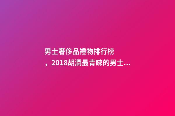 男士奢侈品禮物排行榜，2018胡潤最青睞的男士送禮品牌排行榜除了蘋果茅臺男人還喜歡什么-第1張-觀點-玄機派